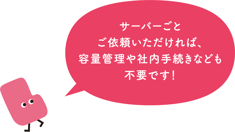 サーバーごとご依頼いただければ、容量管理や社内手続なども不要です！